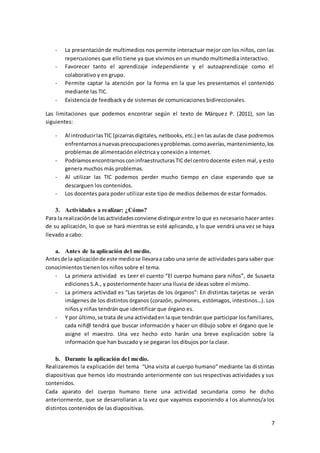7
- La presentaciónde multimedios nos permite interactuar mejor con los niños, con las
repercusiones que ello tiene ya que vivimos en un mundo multimedia interactivo.
- Favorecer tanto el aprendizaje independiente y el autoaprendizaje como el
colaborativo y en grupo.
- Permite captar la atención por la forma en la que les presentamos el contenido
mediante las TIC.
- Existencia de feedback y de sistemas de comunicaciones bidireccionales.
Las limitaciones que podemos encontrar según el texto de Márquez P. (2011), son las
siguientes:
- Al introducirlasTIC (pizarrasdigitales, netbooks, etc.) en las aulas de clase podremos
enfrentarnosanuevaspreocupacionesyproblemas.comoaverías,mantenimiento,los
problemas de alimentación eléctrica y conexión a Internet.
- PodríamosencontrarnosconinfraestructurasTICdel centrodocente esten mal, y esto
genera muchos más problemas.
- Al utilizar las TIC podemos perder mucho tiempo en clase esperando que se
descarguen los contenidos.
- Los docentes para poder utilizar este tipo de medios debemos de estar formados.
3. Actividades a realizar: ¿Cómo?
Para la realizaciónde lasactividadesconviene distinguirentre lo que es necesario hacer antes
de su aplicación, lo que se hará mientras se esté aplicando, y lo que vendrá una vez se haya
llevado a cabo:
a. Antes de la aplicación del medio.
Antesde la aplicaciónde este mediose llevaraa cabo una serie de actividades para saber que
conocimientos tienen los niños sobre el tema.
- La primera actividad es Leer el cuento “El cuerpo humano para niños”, de Susaeta
ediciones S.A., y posteriormente hacer una lluvia de ideas sobre el mismo.
- La primera actividad es “Las tarjetas de los órganos”: En distintas tarjetas se verán
imágenes de los distintos órganos (corazón, pulmones, estómagos, intestinos…). Los
niños y niñas tendrán que identificar que órgano es.
- Y por último,se trata de una actividaden la que tendrán que participar los familiares,
cada niñ@ tendrá que buscar información y hacer un dibujo sobre el órgano que le
asigne el maestro. Una vez hecho esto harán una breve explicación sobre la
información que han buscado y se pegaran los dibujos por la clase.
b. Durante la aplicación del medio.
Realizaremos la explicación del tema “Una visita al cuerpo humano” mediante las distintas
diapositivas que hemos ido mostrando anteriormente con sus respectivas actividades y sus
contenidos.
Cada aparato del cuerpo humano tiene una actividad secundaria como he dicho
anteriormente, que se desarrollaran a la vez que vayamos exponiendo a los alumnos/a los
distintos contenidos de las diapositivas.
 