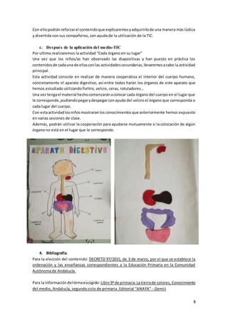 8
Con ellopodránreforzarel contenidoque explicaremosyadquirirlode una manera más lúdica
y divertida con sus compañeros, con ayuda de la utilización de la TIC.
c. Después de la aplicación del medio-TIC
Por ultimo realizaremos la actividad “Cada órgano en su lugar”
Una vez que los niños/as han observado las diapositivas y han puesto en práctica los
contenidosde cadauna de ellasconlas actividadessecundarias,llevaremosacabo la actividad
principal.
Esta actividad consiste en realizar de manera cooperativa el interior del cuerpo humano,
concretamente el aparato digestivo, así entre todos harán los órganos de este aparato que
hemos estudiado utilizando fieltro, velcro, ceras, rotuladores…
Una vez tengael material hechocomenzaránacolocar cada órgano del cuerpo en el lugar que
le corresponde,pudiendopegarydespegarconayuda del velcro el órgano que corresponda a
cada lugar del cuerpo.
Con estaactividadlosniñosmostraranlos conocimientos que anteriormente hemos expuesto
en varias sesiones de clase.
Además, podrán utilizar la cooperación para ayudarse mutuamente si la colocación de algún
órgano no está en el lugar que le corresponde.
4. Bibliografía.
Para la elección del contenido: DECRETO 97/2015, de 3 de marzo, por el que se establece la
ordenación y las enseñanzas correspondientes a la Educación Primaria en la Comunidad
Autónoma de Andalucía.
Para la informacióndel temaescogido: Libro3º de primaria:La tierrade colores, Conocimiento
del medio, Andalucía, segundo ciclo de primaria. Editorial “ANAYA” - Gemiii
 