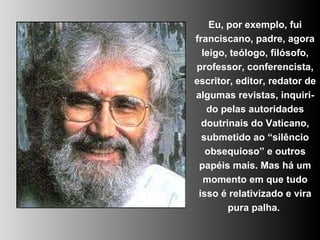 Eu, por exemplo, fui franciscano, padre, agora leigo, teólogo, filósofo, professor, conferencista, escritor, editor, redator de algumas revistas, inquiri-do pelas autoridades doutrinais do Vaticano, submetido ao “silêncio obsequioso” e outros papéis mais. Mas há um momento em que tudo isso é relativizado e vira pura palha.  