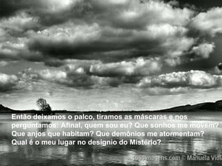 Então deixamos o palco, tiramos as máscaras e nos perguntamos: Afinal, quem sou eu? Que sonhos me movem? Que anjos que habitam? Que demônios me atormentam? Qual é o meu lugar no desígnio do Mistério?  Então deixamos o palco, tiramos as máscaras e nos perguntamos: Afinal, quem sou eu? Que sonhos me movem? Que anjos que habitam? Que demônios me atormentam? Qual é o meu lugar no desígnio do Mistério?  