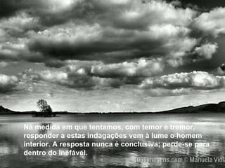 Na medida em que tentamos, com temor e tremor, responder a estas indagações vem à lume o homem interior. A resposta nunca é conclusiva; perde-se para dentro do Inefável. Na medida em que tentamos, com temor e tremor, responder a estas indagações vem à lume o homem interior. A resposta nunca é conclusiva; perde-se para dentro do Inefável. 