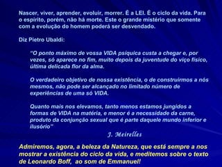 Nascer, viver, aprender, evoluir, morrer. É a LEI. É o ciclo da vida. Para o espírito, porém, não há morte. Este o grande mistério que somente com a evolução do homem poderá ser desvendado.  Diz Pietro Ubaldi:  “ O ponto máximo de vossa VIDA psíquica custa a chegar e, por vezes, só aparece no fim, muito depois da juventude do viço físico, última delicada flor da alma.  O verdadeiro objetivo de nossa existência, o de construirmos a nós mesmos, não pode ser alcançado no limitado número de experiências de uma só VIDA.  Quanto mais nos elevamos, tanto menos estamos jungidos a formas de VIDA na matéria, e menor é a necessidade da carne, produto da conjunção sexual que é parte daquele mundo inferior e ilusório”  J. Meirelles Admiremos, agora, a beleza da Natureza, que está sempre a nos mostrar a existência do ciclo da vida, e meditemos sobre o texto de Leonardo Boff,  ao som de Emmanuel! 