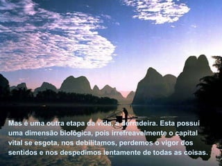 Mas é uma outra etapa da vida, a derradeira. Esta possui uma dimensão biológica, pois irrefreavelmente o capital vital se esgota, nos debilitamos, perdemos o vigor dos sentidos e nos despedimos lentamente de todas as coisas.  Mas é uma outra etapa da vida, a derradeira. Esta possui uma dimensão biológica, pois irrefreavelmente o capital vital se esgota, nos debilitamos, perdemos o vigor dos sentidos e nos despedimos lentamente de todas as coisas.  