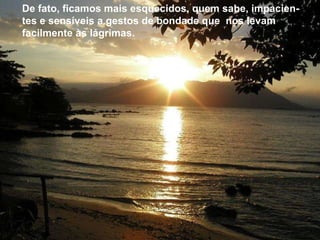 De fato, ficamos mais esquecidos, quem sabe, impacientes e sensíveis a gestos de bondade que  nos levam facilmente às lágrimas.    De fato, ficamos mais esquecidos, quem sabe, impacien-tes e sensíveis a gestos de bondade que  nos levam facilmente às lágrimas.    