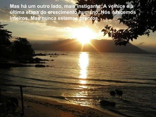 Mas há um outro lado, mais instigante. A velhice é a última etapa do crescimento humano. Nós nascemos inteiros. Mas nunca estamos prontos.  Mas há um outro lado, mais instigante. A velhice é a última etapa do crescimento humano. Nós nascemos inteiros. Mas nunca estamos prontos.  