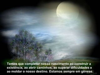Temos que completar nosso nascimento ao construir a existência, ao abrir caminhos, ao superar dificuldades e ao moldar o nosso destino. Estamos sempre em gênese.  Temos que completar nosso nascimento ao construir a existência, ao abrir caminhos, ao superar dificuldades  e ao  moldar o nosso destino. Estamos sempre em gênese.  