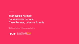 Tecnologia na mão
do vendedor de loja:
Caso Renner, Lebes e Aramis
Guilherme Bohnen - Diretor executivo Oto
 
