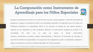 Integrar la computación educativa en el aula de clases ha sido un gran progreso y desarrollo del diseño de
programas y equipos en beneficio de niños con necesidades especiales. Es importante que a los niños con
Problemas Específicos de Aprendizaje (PEA) se les presente el material de una manera distinta y
especial, de esto dependerá su éxito académico, adicional a la intervención temprana de acuerdo a las
necesidades del niño con un plan de acción en donde intervendrán:
maestros, orientadores, consejeros, padres, administradores y directores. El desarrollo de tutoriales, la
creación de ambientes de aprendizaje y los programas de computadora ayudan a comprender, manipular y
aplicar en situaciones concretas el material aprendido de forma interactiva
Fournier, V. (2008). La Computación como Instrumento de Aprendizaje para los Niños Especiales. Recuperado de http://vivtech.edublogs.org/2008/03/22/la-computacion-como-instrumento-de-aprendizaje-para-lo- ninos-especiales/
 