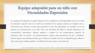 Los equipos de adaptación se puede utilizar con los estudiantes con discapacidades tanto en el salón
de educación especial como en el salón de contenido. Estos equipos pueden ser cualquier cosa o
instrumento que necesite el niños para garantizar el éxito del aprendizaje. Un ejemplo lo son los
aparatos de comunicación; si un niño tiene una necesidad del habla se utilizan dispositivos de
comunicación aumentativa. Algunos aparatos o equipos lo son computadoras, aparatos de
ubicación, sillas de ruedas y de posicionamiento, equipos para permanecer de pie y andadores.
Existen algunas necesidad personales que se deben de cumplir como lo es adaptación para utilizar el
baño, mesas para cambiar pañales o modificaciones para comer y aseo personal.
King, S. (n.d). Equipo adaptable para un niño con necesidades especiales. Recuperado de http://www.ehowenespanol.com/equipo-adaptable-nino-necesidades-especiales-sobre_134126/.
 