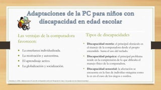 La enseñanza individualizada.
La motivación y autoestima.
El aprendizaje activo.
La globalización y socialización.
Tipos de discapacidades
• Discapacidad motriz: el principal obstáculo es
el manejo de la computadora desde el propio
encendido hasta el uso del teclado.
• Discapacidad psíquica: el principal problema
reside en la comprensión de lo que dificulta el
manejo físico de la computadora.
• Discapacidad sensorial: la afectación se
encuentra en la fase de individuo-máquina como
lo es en el caso de los ciegos o sordos.
Las ventajas de la computadora
favorecen:
Altamirano, G. (2006). Adaptaciones para la PC para niños con discapacidad en edad escolar. Recuperado de https://sites.google.com/site/adaptacionesparalapc/
 