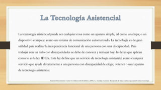 La tecnología asistencial puede ser cualquier cosa como un aparato simple, tal como una lupa, o un
dispositivo complejo como un sistema de comunicación automatizado. La tecnología es de gran
utilidad para realizar la independencia funcional de una persona con una discapacidad. Para
trabajar con un niño con discapacidades se debe de conocer y trabajar bajo las leyes que aplican
como lo es la ley IDEA. Esta ley define que un servicio de tecnología asistencial como cualquier
servicio que ayude directamente a una persona con discapacidad de elegir, obtener o usar aparato
de tecnología asistencial.
National Dissemination Center for Chilren with Disabilities. (2009). La Tecnología Asistencial. Recuperado de http://nichcy.org/espanol/temas/tecnologia
 