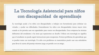 La tecnología ayuda a los niños con discapacidades a trabajar con herramientas para enfatizar sus
virtudes y ayudar sus dificultades. Generalmente los niños con discapacidades tienen mayor éxito
cuando se les permite usar sus capacidades para vencer sus discapacidades. Esta compensa las técnicas
deficientes del estudiantes o las áreas que representan un desafío. Utilizar esta tecnología no significa
que el estudiante no pueda seguir instrucciones para recuperarse. Existen problemas de aprendizaje que
se pueden tratar con tecnología. Un niño con problemas en matemáticas puede usar una calculadora
para llevar la cuenta del puntaje mientras juega un partido con un amigo.
Stanberry, K. (2012) Tecnología Asistencial para niños con discapacidad de aprendizaje. Recuperado de http://www.greatschools.org/espanol/1071-tecnologia-asistencial-para-ninos-con-discapacidad-de-aprendizaje-generalidades.gs
 