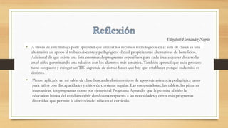 • A través de este trabajo pude aprender que utilizar los recursos tecnológicos en el aula de clases es una
alternativa de apoyo al trabajo docente y pedagógico el cual propicia unas alternativas de beneficios.
Adicional de que existe una lista enormes de programas específicos para cada área a querer desarrollar
en el niño, permitiendo una relación con los alumnos más atractiva. También aprendí que cada proceso
tiene sus pasos y escoger un TIC depende de ciertas bases que hay que establecer porque cada niño es
distinto.
• Pienso aplicarlo en mi salón de clase buscando distintos tipos de apoyo de asistencia pedagógica tanto
para niños con discapacidades y niños de corriente regular. Las computadoras, las tablets, las pizarras
interactivas, los programas como por ejemplo el Programa Aprender que le permite al niño la
educación básica del cotidiano vivir dando una respuesta a las necesidades y otros más programas
divertidos que permite la dirección del niño en el currículo.
Elizabeth Hernández Negrón
 