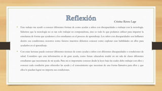 • Este trabajo me ayudó a conocer diferentes formas de como ayudar a niños con discapacidades a trabajar con la tecnología.
Sabemos que la tecnología no es tan solo trabajar en computadoras, sino es todo lo que podamos utilizer para imparter la
enseñanza de forma que ayudemos a los estudiantes en el proceso de aprendizaje. Los niños con discapacidades son brillantes
dentro sus condiciones; nosotros como futuros maestros debemos conocer como explotar esas habilidades en ellos para
ayudarlos en el aprendizaje.
• Con estas lecturas puede conocer diferentes técnicas de como ayudar a niños con diferentes discapacidades o condiciones de
salud. Considero que esta información es de gran ayuda, como future educadora tendré en mi sala de clases diferentes
estudiantes que necesitaran de mi ayuda. Para mi es importante conocer desde la leyes bajo las cuales debo trabajar con ellos y
conocer cada condición para ofrecerles las ayuda y el conocimiento que necesitan de una forma llamativa para ellos y que
ellos lo puedan lograr no importa sus condiciones.
Cristina Rivera Lugo
 
