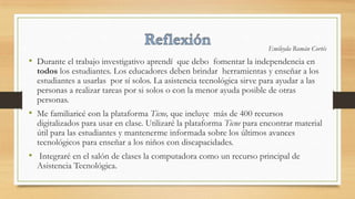 Emileyda Román Cortés
• Durante el trabajo investigativo aprendí que debo fomentar la independencia en
todos los estudiantes. Los educadores deben brindar herramientas y enseñar a los
estudiantes a usarlas por sí solos. La asistencia tecnológica sirve para ayudar a las
personas a realizar tareas por si solos o con la menor ayuda posible de otras
personas.
• Me familiaricé con la plataforma Ticne, que incluye más de 400 recursos
digitalizados para usar en clase. Utilizaré la plataforma Ticne para encontrar material
útil para las estudiantes y mantenerme informada sobre los últimos avances
tecnológicos para enseñar a los niños con discapacidades.
• Integraré en el salón de clases la computadora como un recurso principal de
Asistencia Tecnológica.
 