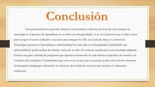 Esta presentación nos permite abarcar el conocimiento sobre las técnicas de como integrar la
tecnología en el proceso de aprendizaje en un niño con discapacidades. A su vez el proceso que se debe tomar
para escoger el recurso indicado y necesario para integrar los TIC en el aula de clases. La Asistencia
Tecnológica garantiza el aprendizaje e individualidad de cada niño con discapacidad, brindándole una
oportunidad de poder realizar las mismas tareas de un niño de corriente regular pero con tecnología adaptada.
Existen una gran variedad de programas que aportan al desarrollo de cada destreza especifica de acuerdo a la
condición del estudiante. Consideramos que esto es un recurso que nos puede ayudar como futuros maestros
al desempeño pedagógico abarcando los intereses del estudiante sin tener que recurrir a la educación
tradicional.
 