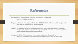 • Ayudatec (2012). Herramientas de Tecnología de Asistencia. Recuperado de
http://www.ayudatec.org/recursos
• Programa de Asistencia Tecnológica de Puerto Rico - PRATP® (2013). Definición de AT. Recuperado de
http://pratp.upr.edu/informacion /definicionesde-at
• Stanberry K., Raskind M. (2012). Tecnología asistencial para niños con discapacidad de aprendizaje.
Recuperado de http://www.greatschools .org/ espanol/1071-tecnologia asistencial-para-ninos-
condiscapacidad-de-aprendizaje-generalidades.gs
• Velázquez M. (2010). TIC para alumnos con necesidades educativas. Recuperado de
http://www.consumer.es/web/es/educacion/otras_formaciones/2010/05/30/193413.php
 