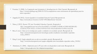 • Fournier, V. (2008). La Computación como Instrumento de Aprendizaje para los Niños Especiales. Recuperado de
http://vivtech.edublogs.org/2008/03/22/la-computacion-como-instrumento-de-aprendizaje-para-los-
ninos-especiales/
• Zappalá, D. (2012). Conectar Igualdad en la modalidad Educación Especial. Recuperado de
http://www.educ.ar/recursos/ver?id=109123&referente=docentes
• Nimo, J. (2013). Recursos TIC para Necesidades Educativas Especiales. Recuperado de
http://www.jogtheweb.com/run/wTmALewXhiPj/LA-COMPUTADORA-COMO-MEDIO-DE-
ENSE%C3%91ANZA-A-NI%C3%91OS-CON-NECESIDADES-ESPECIALES#
• Rose, S. (n.d.). Cómo usar la tecnología para ayudar a estudiantes con necesidades especiales. Recuperado de
http://www.ehowenespanol.com/tecnologia-ayudar-estudiantes-necesidades-especiales-
como_433013/
• King, S. (n.d). Equipo adaptable para un niño con necesidades especiales. Recuperado de
http://www.ehowenespanol.com/equipo-adaptable-nino-necesidades-especiales-sobre_134126/.
• Altamirano, G. (2006). Adaptaciones para la PC para niños con discapacidad en edad escolar. Recuperado de
https://sites.google.com/site/adaptacionesparalapc/
 