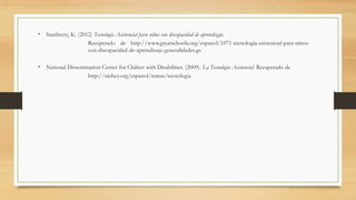 • Stanberry, K. (2012) Tecnología Asistencial para niños con discapacidad de aprendizaje.
Recuperado de http://www.greatschools.org/espanol/1071-tecnologia-asistencial-para-ninos-
con-discapacidad-de-aprendizaje-generalidades.gs
• National Dissemination Center for Chilren with Disabilities. (2009). La Tecnología Asistencial. Recuperado de
http://nichcy.org/espanol/temas/tecnologia
 