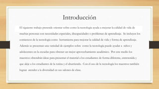 Introducción
El siguiente trabajo pretende orientar sobre como la tecnología ayuda a mejorar la calidad de vida de
muchas personas con necesidades especiales, discapacidades o problemas de aprendizaje. Se incluyen los
comienzos de la tecnología como herramienta para mejorar la calidad de vida y forma de aprendizaje.
Además se presentan una variedad de ejemplos sobre como la tecnología puede ayudar a niños y
adolecentes en la escuelas para obtener un mejor aprovechamiento académico. Por este medio los
maestros obtendrán ideas para presentar el material a los estudiantes de forma diferente, entretenida y
que aleje a los estudiantes de la rutina y el aburriendo. Con el uso de la tecnología los maestros también
logran atender a la diversidad en sus salones de clase.
 