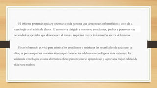 El informe pretende ayudar y orientar a toda persona que desconoce los beneficios o usos de la
tecnología en el salón de clases. El mismo va dirigido a maestros, estudiantes, padres y personas con
necesidades especiales que desconocen el tema o requieren mayor información acerca del mismo.
Estar informado es vital para asistir a los estudiantes y satisfacer las necesidades de cada uno de
ellos; es por eso que los maestros tienen que conocer los adelantos tecnológicos más recientes. La
asistencia tecnológica es una alternativa eficaz para mejorar el aprendizaje y lograr una mejor calidad de
vida para muchos.
 