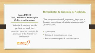 Según PRATP
2013, Asistencia Tecnológica
(A.T.) se define como:
“todo tipo de equipos y servicios
que puede ser usado para
aumentar, mantener o mejorar las
funcionales de las personas con
impedimento”.
Herramientas de Tecnología de Asistencia.
“Son una gran variedad de programas y juegos, que se
les conoce como sistemas electrónicos de comunicación.”
(Ayudatec 2012).
• Aplicaciones
• Sistema de comunicación sin ayuda
• Reconocimiento óptico de caracteres y texto
 