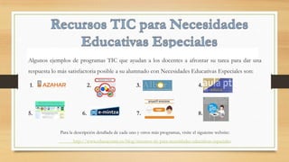 Algunos ejemplos de programas TIC que ayudan a los docentes a afrontar su tarea para dar una
respuesta lo más satisfactoria posible a su alumnado con Necesidades Educativas Especiales son:
1. 2. 3. 4.
5. 6. 7. 8.
Para la descripción detallada de cada uno y otros más programas, visite el siguiente website:
http://www.educacontic.es/blog/recursos-tic-para-necesidades-educativas-especiales
 