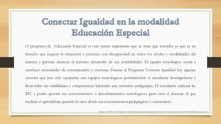 El programa de Educación Especial es otro punto importante que se tiene que recordar ya que es un
derecho que asegura la educación a personas con discapacidad en todos los niveles y modalidades del
sistema y permite alcanzar el máximo desarrollo de sus posibilidades. El equipo tecnológico ayuda a
satisfacer necesidades de comunicación y escritura. Gracias al Programa Conectar Igualdad hay algunas
escuelas que han sido equipadas con equipos tecnológicos permitiéndole al estudiante desempeñarse y
desarrollar sus habilidades y competencias habiendo una inclusión pedagógica. El estudiante utilizara las
TIC y podrá aportar sus conocimientos o descubrimientos tecnológicos, pero será el docente el que
mediará el aprendizaje guiando la tarea desde sus conocimientos pedagógicos y curriculares.
Zappalá, D. (2012). Conectar Igualdad en la modalidad Educación Especial. Recuperado de http://www.educ.ar/recursos/ver?id=109123&referente=docentes
 