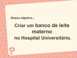 Nosso objetivo...

  Criar um banco de leite
              materno
  no Hospital Universitário.
 