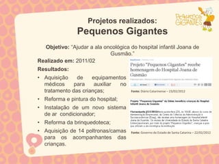 Projetos realizados:
                Pequenos Gigantes
  Objetivo: “Ajudar a ala oncológica do hospital infantil Joana de
                            Gusmão.”
Realizado em: 2011/02
Resultados:
• Aquisição    de    equipamentos
  médicos     para    auxiliar no
  tratamento das crianças;            Fonte: Diário Catarinense – 23/02/2012

• Reforma e pintura do hospital;
• Instalação de um novo sistema
  de ar condicionador;
• Reforma da brinquedoteca;
• Aquisição de 14 poltronas/camas     Fonte: Governo do Estado de Santa Catarina – 22/02/2012
  para os acompanhantes das
  crianças.
 