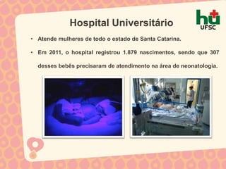 Hospital Universitário
• Atende mulheres de todo o estado de Santa Catarina.

• Em 2011, o hospital registrou 1.879 nascimentos, sendo que 307

  desses bebês precisaram de atendimento na área de neonatologia.
 