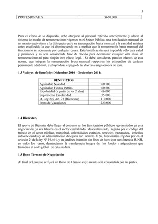 PROFESIONALES $630.000
Para el efecto de lo dispuesto, debe otorgarse al personal referido anteriormente y afecto al
sistema de escalas de remuneraciones vigentes en el Sector Público, una bonificación mensual de
un monto equivalente a la diferencia entre su remuneración bruta mensual y la cantidad mínima
antes establecida, la que irá disminuyendo en la medida que la remuneración bruta mensual del
funcionario se incremente por cualquier causa. Esta bonificación será imponible sólo para salud
y pensiones y no será considerada base de cálculo para determinar cualquier otra clase de
remuneraciones ni para ningún otro efecto legal. Se debe considerar, para los efectos de esta
norma, que integran la remuneración bruta mensual respectiva los estipendios de carácter
permanente o habitual, excluyéndose el pago de las diversas asignaciones de zona.
1.3 Valores de Beneficios Diciembre 2010 – Noviembre 2011:
BENEFICIOS
Aguinaldo Navidad 60.500
Aguinaldo Fiestas Patrias 60.500
Escolaridad (a partir de los 2 años) 66.000
Suplemento Escolaridad 55.000
D. Ley 249 Art. 23 (Bienestar) 110.000
Bono de Vacaciones 220.000
1.4 Bienestar.
El aporte de Bienestar debe llegar al conjunto de los funcionarios públicos representados en esta
negociación, ya sea laboren en el sector centralizado, descentralizado, regidos por el código del
trabajo en el sector público, municipal, universidades estatales, servicios traspasados, colegios
subvencionados y de administración delegada por decreto 3166, funcionarios regidos por en el
artículo 2º de la ley Nº 19.464, y en jardines infantiles sin fines de lucro con transferencia JUNJI,
en todos los casos, demandamos la transferencia íntegra de los fondos y asignaciones que
financien el costo global de esta medida.
1.5 Bono Término de Negociación
Al final del proceso se fijará un Bono de Término cuyo monto será concordado por las partes.
5
 