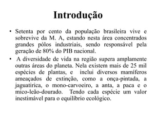 Introdução
• Setenta por cento da população brasileira vive e
sobrevive da M. A, estando nesta área concentrados
grandes pólos industriais, sendo responsável pela
geração de 80% do PIB nacional.
• A diversidade de vida na região supera amplamente
outras áreas do planeta. Nela existem mais de 25 mil
espécies de plantas, e inclui diversos mamíferos
ameaçados de extinção, como a onça-pintada, a
jaguatirica, o mono-carvoeiro, a anta, a paca e o
mico-leão-dourado. Tendo cada espécie um valor
inestimável para o equilíbrio ecológico.
 