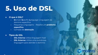 5. Uso de DSL
● O que é DSL?
○ Domain Speciﬁc Language: Linguagem de
domínio especíﬁco
○ Pequenas Linguagens - Resolve um problema
especíﬁco
○ Camada de abstração
● Tipos de DSL
○ DSL Interna: Utiliza linguagem host
○ DSL Externa: Utiliza uma outranova
linguagem para atender o domínio
 