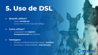 ● Quando utilizar?
○ Casos complexos
○ Casos com muito reuso de código
● Como utilizar?
○ Linguagem de negócio
○ Encapsulamento do método
● Vantagens
○ Facilita o entendimento do código - Intuitivo
○ Aumenta a produtividade - manutenção
5. Uso de DSL
 