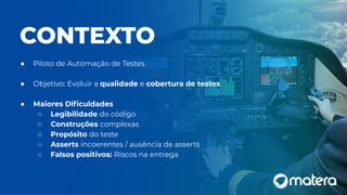 CONTEXTO
● Piloto de Automação de Testes
● Objetivo: Evoluir a qualidade e cobertura de testes
● Maiores Diﬁculdades
○ Legibilidade do código
○ Construções complexas
○ Propósito do teste
○ Asserts incoerentes / ausência de asserts
○ Falsos positivos: Riscos na entrega
 