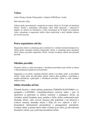 Výhra:	

Latino Toning a Zumba Toning pobyt v hodnote 418EUR pre 1 osobu.
Odovzdávanie výhry:	

Výherca bude upovedomený v príspevku na mieste súťaže do 24 hodín od skončenia
súťaže. Termín a podmienky odovzdania výhry budú spresnené s výhercom.V
prípade, že výherca na informáciu o výhre nezareaguje do 48 hodín od oznámenia
výhry, vyhradzuje si organizátor súťaže výhru neodovzdať a určiť druhého výhercu
pri novom losovaní.
!
Práva organizátora súťaže:	

Organizátor súťaže si vyhradzuje právo rozhodovať o všetkých otázkach týkajúcich sa
súťaže podľa vlastného uváženia. Organizátor súťaže si vyhradzuje právo pozmeniť
súťaž. Zmeny pravidiel organizátor súťaže zverejní rovnakým spôsob ako pôvodné
pravidlá.	

!
Oﬁciálne pravidlá:	

Účastníci súťaže sa môžu oboznámiť s oﬁciálnymi pravidlami tejto súťaže na adrese
v linku pridanom k príspevku na Facebooku .	

Zapojením sa do súťaže vyjadrujú účastníci súťaže svoj súhlas riadiť sa pravidlami
súťaže. Výhry nebu- dú odovzdané, pokiaľ výherca plne nesúhlasí s pravidlami a
nesplní požiadavky vyplývajúce z oﬁciálnych pravidiel. Výhra sa nedá vymáhať
súdnou cestou.
Súhlas účastníka súťaže:	

Účastník účasťou v súťaži udeľuje spoločnosti TEKMAR SLOVENSKO s.r.o.
spolupráci s LATINIKO - LatinoDanceSchool, výslovný súhlas s tým, že
spoločnosť je oprávnená za účelom realizácie a propagácie súťaže, jej
výsledkov použiť bezplatne meno, podobu a ďalšie zložky osobnostných práv
účastníka súťaže, vyho- tovovať záznamy jeho podobizne a iné obrazové a
zvukové záznamy účastníka súťaže a ďalej ich uve- rejňovať a šíriť v
hromadných informačných prostriedkoch a propagačných materiáloch.
Uvedený súhlas sa pritom okrem iného vzťahuje aj na výhru, jej odovzdávanie
účastníkovi súťaže a jej využívanie účastníkom súťaže.	

!
!
 