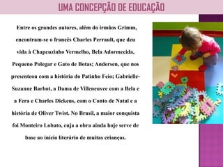 Entre os grandes autores, além do irmãos Grimm,
encontram-se o francês Charles Perrault, que deu
vida à Chapeuzinho Vermelho, Bela Adormecida,
Pequeno Polegar e Gato de Botas; Andersen, que nos
presenteou com a história do Patinho Feio; Gabrielle-
Suzanne Barbot, a Dama de Villeneuvee com a Bela e
a Fera e Charles Dickens, com o Conto de Natal e a
história de Oliver Twist. No Brasil, a maior conquista
foi Monteiro Lobato, cuja a obra ainda hoje serve de
base ao início literário de muitas crianças.
UMA CONCEPÇÃO DE EDUCAÇÃO
 