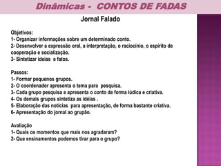Jornal Falado
Objetivos:
1- Organizar informações sobre um determinado conto.
2- Desenvolver a expressão oral, a interpretação, o raciocínio, o espírito de
cooperação e socialização.
3- Sintetizar ideias e fatos.
Passos:
1- Formar pequenos grupos.
2- O coordenador apresenta o tema para pesquisa.
3- Cada grupo pesquisa e apresenta o conto de forma lúdica e criativa.
4- Os demais grupos sintetiza as idéias .
5- Elaboração das notícias para apresentação, de forma bastante criativa.
6- Apresentação do jornal ao grupão.
Avaliação
1- Quais os momentos que mais nos agradaram?
2- Que ensinamentos podemos tirar para o grupo?
Dinâmicas - CONTOS DE FADAS
 