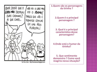 1.Quem são os personagens
da tirinha ?
2.Quem é o principal
personagem ?
3. Qual é a principal
característica desse
personagem?
4.Onde está o humor da
tirinha?
5. Que sentimento
demonstra ? Como você
reagiria nessa situação?
 
