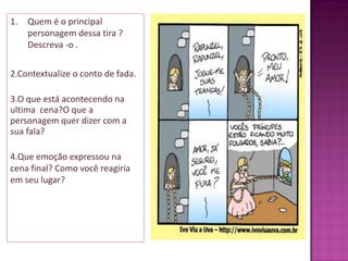 1. Quem é o principal
personagem dessa tira ?
Descreva -o .
2.Contextualize o conto de fada.
3.O que está acontecendo na
ultima cena?O que a
personagem quer dizer com a
sua fala?
4.Que emoção expressou na
cena final? Como você reagiria
em seu lugar?
 