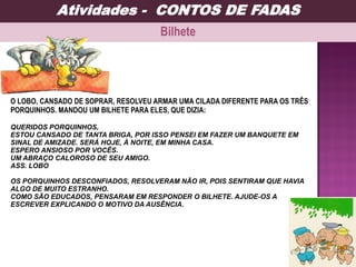 O LOBO, CANSADO DE SOPRAR, RESOLVEU ARMAR UMA CILADA DIFERENTE PARA OS TRÊS
PORQUINHOS. MANDOU UM BILHETE PARA ELES, QUE DIZIA:
QUERIDOS PORQUINHOS,
ESTOU CANSADO DE TANTA BRIGA, POR ISSO PENSEI EM FAZER UM BANQUETE EM
SINAL DE AMIZADE. SERÁ HOJE, À NOITE, EM MINHA CASA.
ESPERO ANSIOSO POR VOCÊS.
UM ABRAÇO CALOROSO DE SEU AMIGO.
ASS. LOBO
OS PORQUINHOS DESCONFIADOS, RESOLVERAM NÃO IR, POIS SENTIRAM QUE HAVIA
ALGO DE MUITO ESTRANHO.
COMO SÃO EDUCADOS, PENSARAM EM RESPONDER O BILHETE. AJUDE-OS A
ESCREVER EXPLICANDO O MOTIVO DA AUSÊNCIA.
Bilhete
Atividades - CONTOS DE FADAS
 