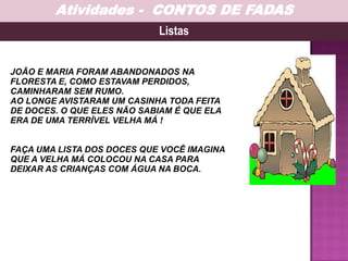 JOÃO E MARIA FORAM ABANDONADOS NA
FLORESTA E, COMO ESTAVAM PERDIDOS,
CAMINHARAM SEM RUMO.
AO LONGE AVISTARAM UM CASINHA TODA FEITA
DE DOCES. O QUE ELES NÃO SABIAM É QUE ELA
ERA DE UMA TERRÍVEL VELHA MÁ !
FAÇA UMA LISTA DOS DOCES QUE VOCÊ IMAGINA
QUE A VELHA MÁ COLOCOU NA CASA PARA
DEIXAR AS CRIANÇAS COM ÁGUA NA BOCA.
Listas
Atividades - CONTOS DE FADAS
 