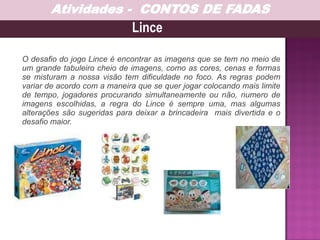 O desafio do jogo Lince é encontrar as imagens que se tem no meio de
um grande tabuleiro cheio de imagens, como as cores, cenas e formas
se misturam a nossa visão tem dificuldade no foco. As regras podem
variar de acordo com a maneira que se quer jogar colocando mais limite
de tempo, jogadores procurando simultaneamente ou não, numero de
imagens escolhidas, a regra do Lince é sempre uma, mas algumas
alterações são sugeridas para deixar a brincadeira mais divertida e o
desafio maior.
Lince
Atividades - CONTOS DE FADAS
 