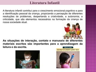 Literatura Infantil
A literatura infantil contribui para o crescimento emocional,cognitivo e para
a identificação pessoal da criança, propiciando a percepção de diferentes
resoluções de problemas, despertando a criatividade, a autonomia, a
criticidade, que são elementos necessários na formação da criança de
nossa sociedade atual.
As situações de interação, contato e manuseio de diferentes
materiais escritos são importantes para a aprendizagem da
leitura e da escrita.
 