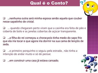  ...nenhuma outra será minha esposa senão aquela que couber
nesse sapatinho de cristal.
 … quando chegaram perto viram que a casinha era feita de pão e
coberta de bolo e as janelas cobertas de açúcar transparente.
 ...a filha do rei começou a chorar,pois tinha medo do sapo frio
que ela iria tocar e que agora iria dormir na sua cama de lençóis de
seda.
 ...o primeiro porquinho o seguiu pela estrada , não tinha a
intenção de andar muito e só de pensar.
 ...em construir uma casa já estava cansado.
Qual é o Conto?
 