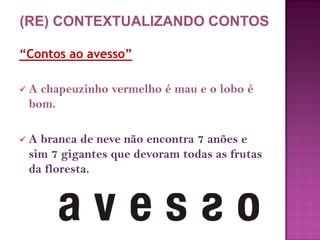“Contos ao avesso”
 A chapeuzinho vermelho é mau e o lobo é
bom.
 A branca de neve não encontra 7 anões e
sim 7 gigantes que devoram todas as frutas
da floresta.
(RE) CONTEXTUALIZANDO CONTOS
 