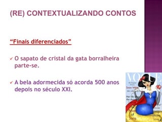 “Finais diferenciados”
 O sapato de cristal da gata borralheira
parte-se.
 A bela adormecida só acorda 500 anos
depois no século XXI.
(RE) CONTEXTUALIZANDO CONTOS
 