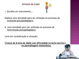  Escolha um instrumento...
Elabore uma atividade para ser utilizada no processo de
avaliação psicopedagógica.
E, uma atividade para ser utilizada no processo de
intervenção psicopedagógica.
Leve em consideração a situação:
Criança de 8 anos de idade com dificuldade na lecto-escrita e
na aprendizagem matemática.
ESTUDO DE CASO
 