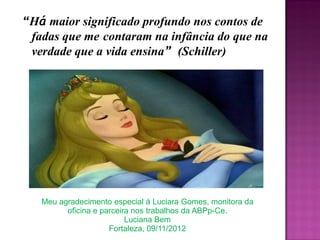 “Há maior significado profundo nos contos de
fadas que me contaram na infância do que na
verdade que a vida ensina” (Schiller)
Meu agradecimento especial á Luciara Gomes, monitora da
oficina e parceira nos trabalhos da ABPp-Ce.
Luciana Bem
Fortaleza, 09/11/2012
 